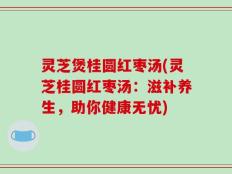 灵芝煲桂圆红枣汤(灵芝桂圆红枣汤：滋补养生，助你健康无忧)