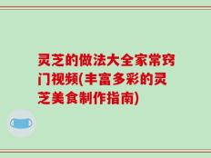 灵芝的做法大全家常窍门视频(丰富多彩的灵芝美食制作指南)