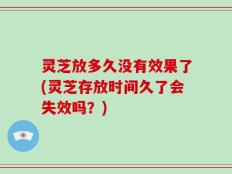 灵芝放多久没有效果了(灵芝存放时间久了会失效吗？)