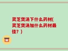 灵芝煲汤下什么药材(灵芝煲汤加什么药材最佳？)