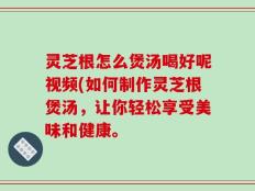 灵芝根怎么煲汤喝好呢视频(如何制作灵芝根煲汤，让你轻松享受美味和健康。