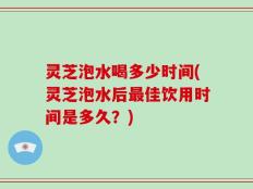 灵芝泡水喝多少时间(灵芝泡水后最佳饮用时间是多久？)