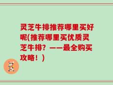 灵芝牛排推荐哪里买好呢(推荐哪里买优质灵芝牛排？——最全购买攻略！)