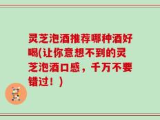 灵芝泡酒推荐哪种酒好喝(让你意想不到的灵芝泡酒口感，千万不要错过！)