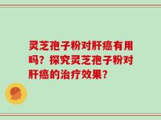 灵芝孢子粉对肝癌有用吗？探究灵芝孢子粉对肝癌的治疗效果？