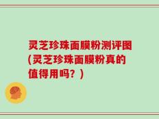 灵芝珍珠面膜粉测评图(灵芝珍珠面膜粉真的值得用吗？)
