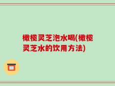 橄榄灵芝泡水喝(橄榄灵芝水的饮用方法)
