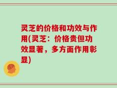 灵芝的价格和功效与作用(灵芝：价格贵但功效显著，多方面作用彰显)
