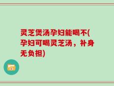 灵芝煲汤孕妇能喝不(孕妇可喝灵芝汤，补身无负担)