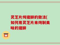 灵芝片炖猪脚的做法(如何用灵芝片来炖制美味的猪脚