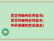 灵芝玛咖枸杞何首乌(灵芝玛咖枸杞何首乌：中药保健的优选组合)