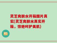 灵芝爽肤水开箱图片真实(灵芝爽肤水真实开箱，惊艳呵护美肌)