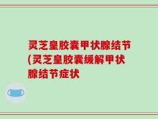 灵芝皇胶囊甲状腺结节(灵芝皇胶囊缓解甲状腺结节症状
