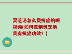 灵芝汤怎么煲抗癌的呢视频(如何煮制灵芝汤具有抗癌功效？)