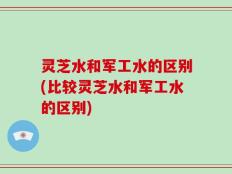 灵芝水和军工水的区别(比较灵芝水和军工水的区别)