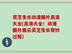 灵芝生长动漫图片高清大全(高清大全！动漫图片展示灵芝生长奇妙过程)