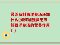 灵芝石斛西洋参汤还加什么(如何加强灵芝石斛西洋参汤的营养作用？)