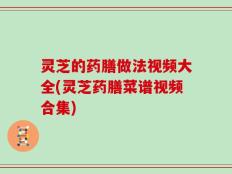 灵芝的药膳做法视频大全(灵芝药膳菜谱视频合集)
