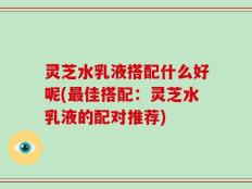 灵芝水乳液搭配什么好呢(最佳搭配：灵芝水乳液的配对推荐)