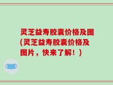 灵芝益寿胶囊价格及图(灵芝益寿胶囊价格及图片，快来了解！)