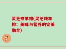 灵芝煮羊排(灵芝炖羊排：美味与营养的完美融合)