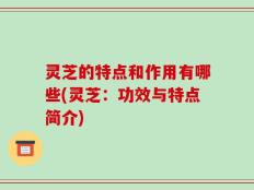 灵芝的特点和作用有哪些(灵芝：功效与特点简介)