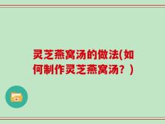 灵芝燕窝汤的做法(如何制作灵芝燕窝汤？)