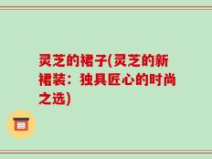 灵芝的裙子(灵芝的新裙装：独具匠心的时尚之选)