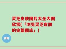 灵芝皮肤图片大全大图欣赏(「浏览灵芝皮肤的完整图库」)