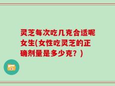 灵芝每次吃几克合适呢女生(女性吃灵芝的正确剂量是多少克？)