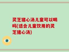 灵芝猪心汤儿童可以喝吗(适合儿童饮用的灵芝猪心汤)