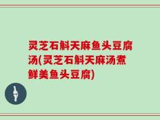 灵芝石斛天麻鱼头豆腐汤(灵芝石斛天麻汤煮鲜美鱼头豆腐)