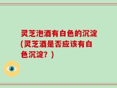 灵芝泡酒有白色的沉淀(灵芝酒是否应该有白色沉淀？)