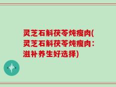 灵芝石斛茯苓炖瘦肉(灵芝石斛茯苓炖瘦肉：滋补养生好选择)