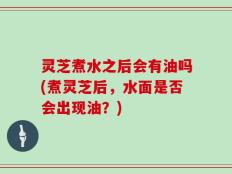 灵芝煮水之后会有油吗(煮灵芝后，水面是否会出现油？)