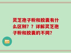 灵芝孢子粉和胶囊有什么区别？？详解灵芝孢子粉和胶囊的不同？