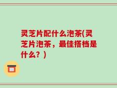 灵芝片配什么泡茶(灵芝片泡茶，最佳搭档是什么？)