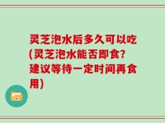 灵芝泡水后多久可以吃(灵芝泡水能否即食？建议等待一定时间再食用)