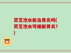 灵芝泡水能治胃炎吗(灵芝泡水可缓解胃炎？)