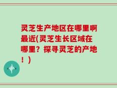 灵芝生产地区在哪里啊最近(灵芝生长区域在哪里？探寻灵芝的产地！)