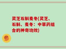 灵芝石斛麦冬(灵芝、石斛、麦冬：中草药组合的神奇功效)