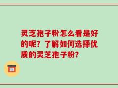灵芝孢子粉怎么看是好的呢？了解如何选择优质的灵芝孢子粉？