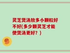 灵芝煲汤放多小颗粒好不好(多少颗灵芝才能使煲汤更好？)