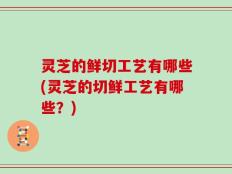 灵芝的鲜切工艺有哪些(灵芝的切鲜工艺有哪些？)