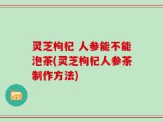 灵芝枸杞 人参能不能泡茶(灵芝枸杞人参茶制作方法)