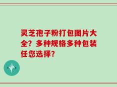 灵芝孢子粉打包图片大全？多种规格多种包装任您选择？