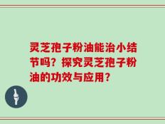 灵芝孢子粉油能治小结节吗？探究灵芝孢子粉油的功效与应用？