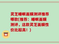 灵芝睡眠面膜测评推荐哪款(推荐：睡眠面膜测评，这款灵芝面膜性价比超高！)