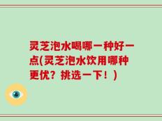 灵芝泡水喝哪一种好一点(灵芝泡水饮用哪种更优？挑选一下！)