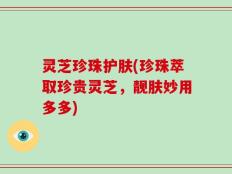 灵芝珍珠护肤(珍珠萃取珍贵灵芝，靓肤妙用多多)